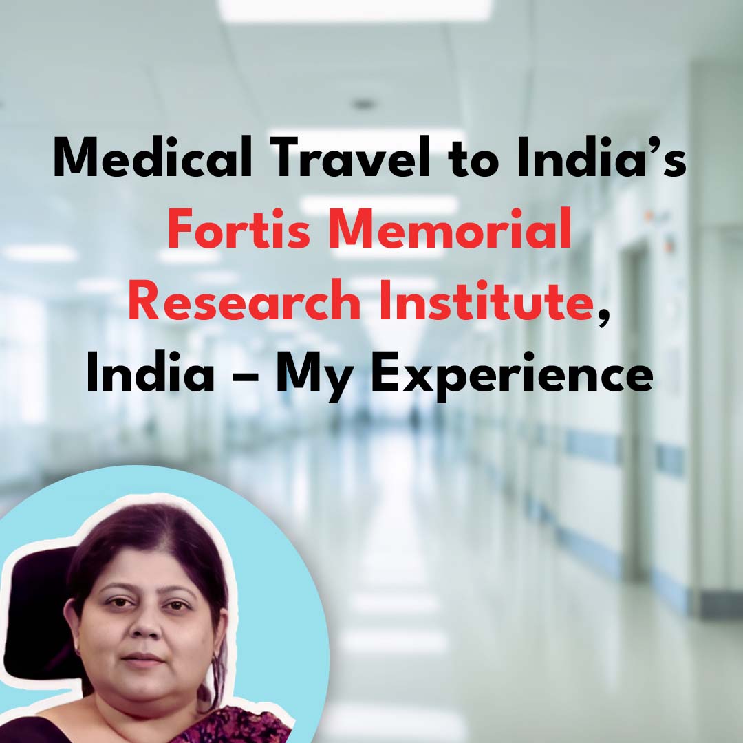 Medical Travel to India’s Fortis Memorial Research Institute, India – My Experience